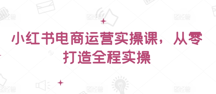 小红书电商运营实操课，​从零打造全程实操-民珍网创