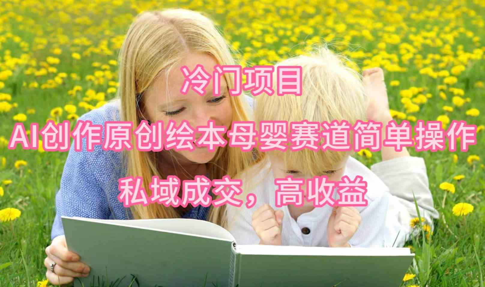 （9726期）冷门项目，AI创作原创绘本母婴赛道简单操作，私域成交，高收益-民珍网创
