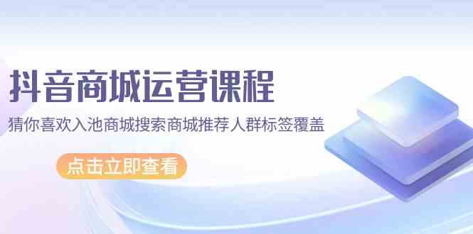 抖音商城运营课程，猜你喜欢入池商城搜索商城推荐人群标签覆盖（67节课）-民珍网创