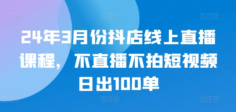 24年3月份抖店线上直播课程，不直播不拍短视频日出100单-民珍网创