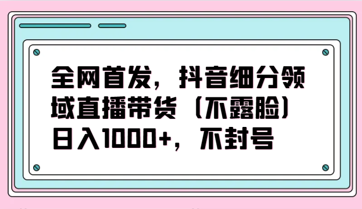 全网首发，抖音细分领域直播带货（不露脸）项目，日入1000+，不封号-民珍网创