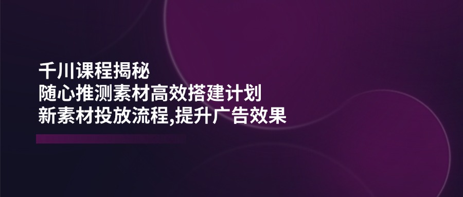 （14317期）千川课程揭秘：随心推测素材高效搭建计划,新素材投放流程,提升广告效果-民珍网创